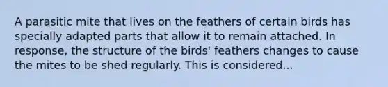 A parasitic mite that lives on the feathers of certain birds has specially adapted parts that allow it to remain attached. In response, the structure of the birds' feathers changes to cause the mites to be shed regularly. This is considered...