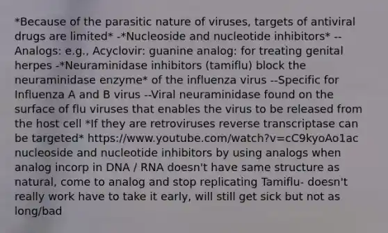 *Because of the parasitic nature of viruses, targets of antiviral drugs are limited* -*Nucleoside and nucleotide inhibitors* --Analogs: e.g., Acyclovir: guanine analog: for treating genital herpes -*Neuraminidase inhibitors (tamiflu) block the neuraminidase enzyme* of the influenza virus --Specific for Influenza A and B virus --Viral neuraminidase found on the surface of flu viruses that enables the virus to be released from the host cell *If they are retroviruses reverse transcriptase can be targeted* https://www.youtube.com/watch?v=cC9kyoAo1ac nucleoside and nucleotide inhibitors by using analogs when analog incorp in DNA / RNA doesn't have same structure as natural, come to analog and stop replicating Tamiflu- doesn't really work have to take it early, will still get sick but not as long/bad