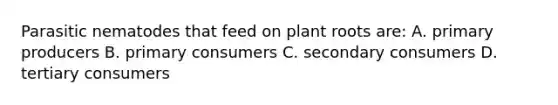 Parasitic nematodes that feed on plant roots are: A. primary producers B. primary consumers C. secondary consumers D. tertiary consumers