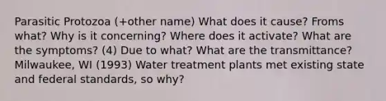 Parasitic Protozoa (+other name) What does it cause? Froms what? Why is it concerning? Where does it activate? What are the symptoms? (4) Due to what? What are the transmittance? Milwaukee, WI (1993) Water treatment plants met existing state and federal standards, so why?