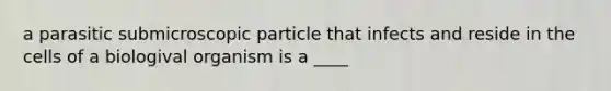 a parasitic submicroscopic particle that infects and reside in the cells of a biologival organism is a ____