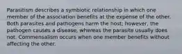 Parasitism describes a symbiotic relationship in which one member of the association benefits at the expense of the other. Both parasites and pathogens harm the host; however, the pathogen causes a disease, whereas the parasite usually does not. Commensalism occurs when one member benefits without affecting the other.