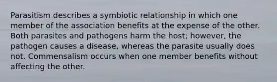 Parasitism describes a symbiotic relationship in which one member of the association benefits at the expense of the other. Both parasites and pathogens harm the host; however, the pathogen causes a disease, whereas the parasite usually does not. Commensalism occurs when one member benefits without affecting the other.