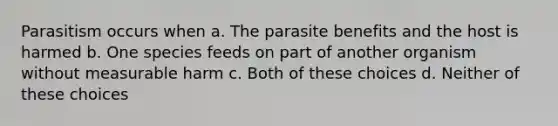 Parasitism occurs when a. The parasite benefits and the host is harmed b. One species feeds on part of another organism without measurable harm c. Both of these choices d. Neither of these choices