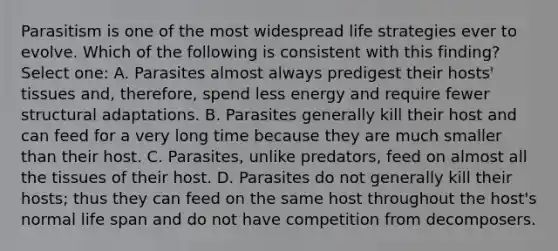 Parasitism is one of the most widespread life strategies ever to evolve. Which of the following is consistent with this finding? Select one: A. Parasites almost always predigest their hosts' tissues and, therefore, spend less energy and require fewer structural adaptations. B. Parasites generally kill their host and can feed for a very long time because they are much smaller than their host. C. Parasites, unlike predators, feed on almost all the tissues of their host. D. Parasites do not generally kill their hosts; thus they can feed on the same host throughout the host's normal life span and do not have competition from decomposers.