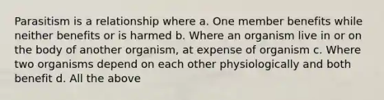 Parasitism is a relationship where a. One member benefits while neither benefits or is harmed b. Where an organism live in or on the body of another organism, at expense of organism c. Where two organisms depend on each other physiologically and both benefit d. All the above