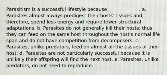 Parasitism is a successful lifestyle because _____________. a. Parasites almost always predigest their hosts' tissues and, therefore, spend less energy and require fewer structural adaptations. b. Parasites do not generally kill their hosts; thus they can feed on the same host throughout the host's normal life span and do not have competition from decomposers. c. Parasites, unlike predators, feed on almost all the tissues of their host. d. Parasites are not particularly successful because it is unlikely their offspring will find the next host. e. Parasites, unlike predators, do not need to reproduce.