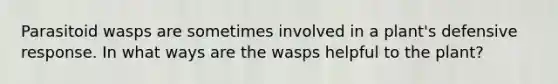 Parasitoid wasps are sometimes involved in a plant's defensive response. In what ways are the wasps helpful to the plant?