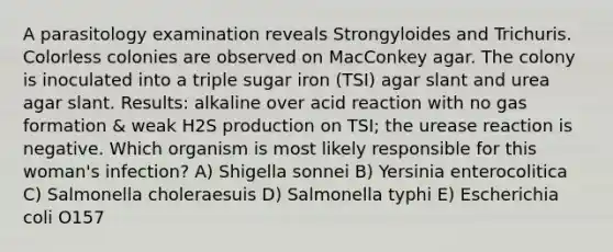 A parasitology examination reveals Strongyloides and Trichuris. Colorless colonies are observed on MacConkey agar. The colony is inoculated into a triple sugar iron (TSI) agar slant and urea agar slant. Results: alkaline over acid reaction with no gas formation & weak H2S production on TSI; the urease reaction is negative. Which organism is most likely responsible for this woman's infection? A) Shigella sonnei B) Yersinia enterocolitica C) Salmonella choleraesuis D) Salmonella typhi E) Escherichia coli O157