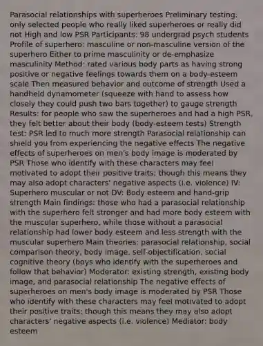 Parasocial relationships with superheroes Preliminary testing: only selected people who really liked superheroes or really did not High and low PSR Participants: 98 undergrad psych students Profile of superhero: masculine or non-masculine version of the superhero Either to prime masculinity or de-emphasize masculinity Method: rated various body parts as having strong positive or negative feelings towards them on a body-esteem scale Then measured behavior and outcome of strength Used a handheld dynamometer (squeeze with hand to assess how closely they could push two bars together) to gauge strength Results: for people who saw the superheroes and had a high PSR, they felt better about their body (body-esteem tests) Strength test: PSR led to much more strength Parasocial relationship can shield you from experiencing the negative effects The negative effects of superheroes on men's body image is moderated by PSR Those who identify with these characters may feel motivated to adopt their positive traits; though this means they may also adopt characters' negative aspects (i.e. violence) IV: Superhero muscular or not DV: Body esteem and hand-grip strength Main findings: those who had a parasocial relationship with the superhero felt stronger and had more body esteem with the muscular superhero, while those without a parasocial relationship had lower body esteem and less strength with the muscular superhero Main theories: parasocial relationship, social comparison theory, body image, self-objectification, social cognitive theory (boys who identify with the superheroes and follow that behavior) Moderator: existing strength, existing body image, and parasocial relationship The negative effects of superheroes on men's body image is moderated by PSR Those who identify with these characters may feel motivated to adopt their positive traits; though this means they may also adopt characters' negative aspects (i.e. violence) Mediator: body esteem