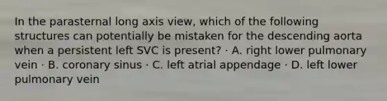 In the parasternal long axis view, which of the following structures can potentially be mistaken for the descending aorta when a persistent left SVC is present? · A. right lower pulmonary vein · B. coronary sinus · C. left atrial appendage · D. left lower pulmonary vein