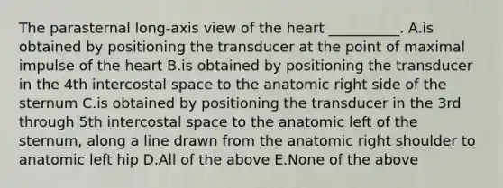 The parasternal long-axis view of <a href='https://www.questionai.com/knowledge/kya8ocqc6o-the-heart' class='anchor-knowledge'>the heart</a> __________. A.is obtained by positioning the transducer at the point of maximal impulse of the heart B.is obtained by positioning the transducer in the 4th intercostal space to the anatomic right side of the sternum C.is obtained by positioning the transducer in the 3rd through 5th intercostal space to the anatomic left of the sternum, along a line drawn from the anatomic right shoulder to anatomic left hip D.All of the above E.None of the above