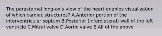 The parasternal long-axis view of the heart enables visualization of which cardiac structures? A.Anterior portion of the interventricular septum B.Posterior (inferolateral) wall of the left ventricle C.Mitral valve D.Aortic valve E.All of the above