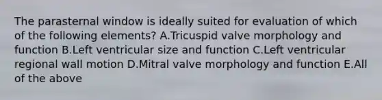 The parasternal window is ideally suited for evaluation of which of the following elements? A.Tricuspid valve morphology and function B.Left ventricular size and function C.Left ventricular regional wall motion D.Mitral valve morphology and function E.All of the above