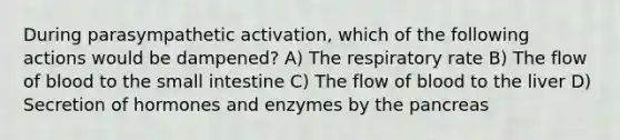 During parasympathetic activation, which of the following actions would be dampened? A) The respiratory rate B) The flow of blood to <a href='https://www.questionai.com/knowledge/kt623fh5xn-the-small-intestine' class='anchor-knowledge'>the small intestine</a> C) The flow of blood to the liver D) Secretion of hormones and enzymes by the pancreas