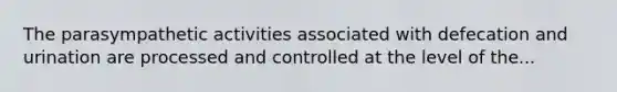 The parasympathetic activities associated with defecation and urination are processed and controlled at the level of the...