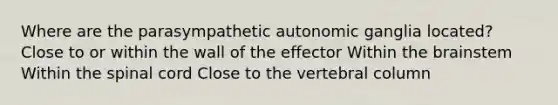 Where are the parasympathetic autonomic ganglia located? Close to or within the wall of the effector Within the brainstem Within the spinal cord Close to the vertebral column