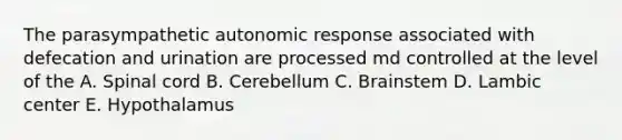 The parasympathetic autonomic response associated with defecation and urination are processed md controlled at the level of the A. Spinal cord B. Cerebellum C. Brainstem D. Lambic center E. Hypothalamus