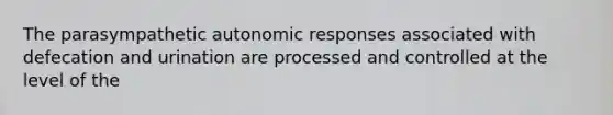 The parasympathetic autonomic responses associated with defecation and urination are processed and controlled at the level of the