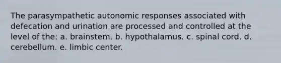 The parasympathetic autonomic responses associated with defecation and urination are processed and controlled at the level of the: a. brainstem. b. hypothalamus. c. spinal cord. d. cerebellum. e. limbic center.