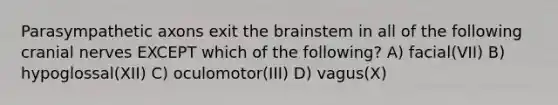 Parasympathetic axons exit the brainstem in all of the following cranial nerves EXCEPT which of the following? A) facial(VII) B) hypoglossal(XII) C) oculomotor(III) D) vagus(X)