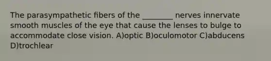 The parasympathetic ﬁbers of the ________ nerves innervate smooth muscles of the eye that cause the lenses to bulge to accommodate close vision. A)optic B)oculomotor C)abducens D)trochlear