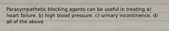 Parasympathetic blocking agents can be useful in treating a) heart failure. b) high blood pressure. c) urinary incontinence. d) all of the above