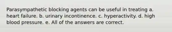 Parasympathetic blocking agents can be useful in treating a. heart failure. b. urinary incontinence. c. hyperactivity. d. high blood pressure. e. All of the answers are correct.