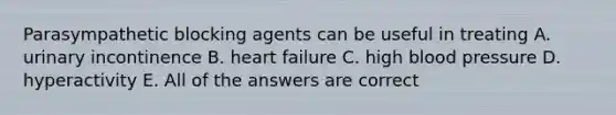 Parasympathetic blocking agents can be useful in treating A. urinary incontinence B. heart failure C. high blood pressure D. hyperactivity E. All of the answers are correct