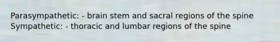 Parasympathetic: - brain stem and sacral regions of the spine Sympathetic: - thoracic and lumbar regions of the spine