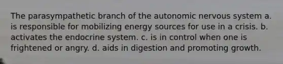 The parasympathetic branch of the autonomic nervous system a. is responsible for mobilizing energy sources for use in a crisis. b. activates the endocrine system. c. is in control when one is frightened or angry. d. aids in digestion and promoting growth.