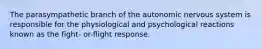 The parasympathetic branch of the autonomic nervous system is responsible for the physiological and psychological reactions known as the fight- or-flight response.