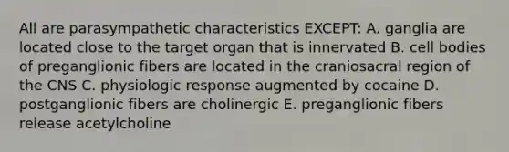 All are parasympathetic characteristics EXCEPT: A. ganglia are located close to the target organ that is innervated B. cell bodies of preganglionic fibers are located in the craniosacral region of the CNS C. physiologic response augmented by cocaine D. postganglionic fibers are cholinergic E. preganglionic fibers release acetylcholine