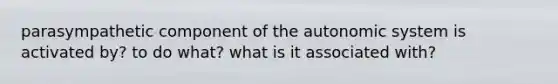 parasympathetic component of the autonomic system is activated by? to do what? what is it associated with?