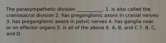 The parasympathetic division ___________. 1. is also called the craniosacral division 2. has preganglionic axons in cranial nerves 3. has preganglionic axons in pelvic nerves 4. has ganglia near or on effector organs 5. is all of the above 6. A, B, and C 7. B, C, and D