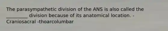 The parasympathetic division of the ANS is also called the _________ division because of its anatomical location. -Craniosacral -thoarcolumbar