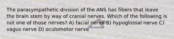 The parasympathetic division of the ANS has fibers that leave the brain stem by way of cranial nerves. Which of the following is not one of those nerves? A) facial nerve B) hypoglossal nerve C) vagus nerve D) oculomotor nerve