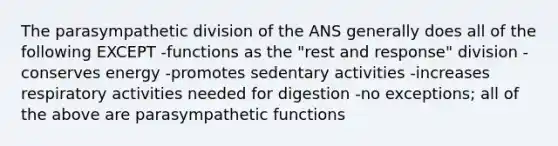 The parasympathetic division of the ANS generally does all of the following EXCEPT -functions as the "rest and response" division -conserves energy -promotes sedentary activities -increases respiratory activities needed for digestion -no exceptions; all of the above are parasympathetic functions