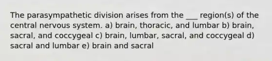 The parasympathetic division arises from the ___ region(s) of the central <a href='https://www.questionai.com/knowledge/kThdVqrsqy-nervous-system' class='anchor-knowledge'>nervous system</a>. a) brain, thoracic, and lumbar b) brain, sacral, and coccygeal c) brain, lumbar, sacral, and coccygeal d) sacral and lumbar e) brain and sacral