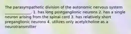 The parasympathetic division of the autonomic nervous system ______________. 1. has long postganglionic neurons 2. has a single neuron arising from the spinal cord 3. has relatively short preganglionic neurons 4. utilizes only acetylcholine as a neurotransmitter