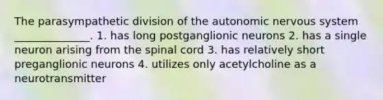 The parasympathetic division of the autonomic nervous system ______________. 1. has long postganglionic neurons 2. has a single neuron arising from the spinal cord 3. has relatively short preganglionic neurons 4. utilizes only acetylcholine as a neurotransmitter