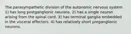 The parasympathetic division of the autonomic nervous system 1) has long postganglionic neurons. 2) has a single neuron arising from the spinal cord. 3) has terminal ganglia embedded in the visceral effectors. 4) has relatively short preganglionic neurons.