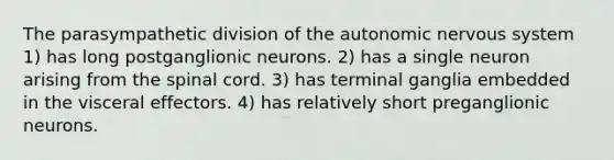 The parasympathetic division of <a href='https://www.questionai.com/knowledge/kMqcwgxBsH-the-autonomic-nervous-system' class='anchor-knowledge'>the autonomic nervous system</a> 1) has long postganglionic neurons. 2) has a single neuron arising from <a href='https://www.questionai.com/knowledge/kkAfzcJHuZ-the-spinal-cord' class='anchor-knowledge'>the spinal cord</a>. 3) has terminal ganglia embedded in the visceral effectors. 4) has relatively short preganglionic neurons.