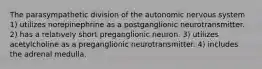 The parasympathetic division of the autonomic nervous system 1) utilizes norepinephrine as a postganglionic neurotransmitter. 2) has a relatively short preganglionic neuron. 3) utilizes acetylcholine as a preganglionic neurotransmitter. 4) includes the adrenal medulla.