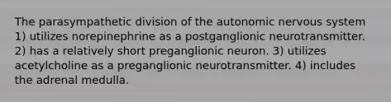 The parasympathetic division of <a href='https://www.questionai.com/knowledge/kMqcwgxBsH-the-autonomic-nervous-system' class='anchor-knowledge'>the autonomic <a href='https://www.questionai.com/knowledge/kThdVqrsqy-nervous-system' class='anchor-knowledge'>nervous system</a></a> 1) utilizes norepinephrine as a postganglionic neurotransmitter. 2) has a relatively short preganglionic neuron. 3) utilizes acetylcholine as a preganglionic neurotransmitter. 4) includes the adrenal medulla.