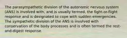The parasympathetic division of the autonomic nervous system (ANS) is involved with, and is usually termed, the fight-or-flight response and is designated to cope with sudden emergencies. The sympathetic division of the ANS is involved with conservation of the body processes and is often termed the rest-and-digest response.