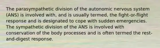 The parasympathetic division of the autonomic nervous system (ANS) is involved with, and is usually termed, the fight-or-flight response and is designated to cope with sudden emergencies. The sympathetic division of the ANS is involved with conservation of the body processes and is often termed the rest-and-digest response.