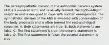 The parasympathetic division of the autonomic nervous system (ANS) is involved with, and is usually termed, the fight-or-flight response and is designed to cope with sudden emergencies. The sympathetic division of the ANS is involved with conservation of the body processes and is often termed the rest-and-digest response. A. Both statements are true. B. Both statements are false. C. The first statement is true; the second statement is false. D. The first statement is false; the second statement is true.