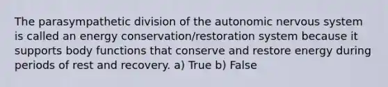 The parasympathetic division of the autonomic nervous system is called an energy conservation/restoration system because it supports body functions that conserve and restore energy during periods of rest and recovery. a) True b) False