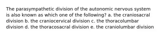 The parasympathetic division of <a href='https://www.questionai.com/knowledge/kMqcwgxBsH-the-autonomic-nervous-system' class='anchor-knowledge'>the autonomic <a href='https://www.questionai.com/knowledge/kThdVqrsqy-nervous-system' class='anchor-knowledge'>nervous system</a></a> is also known as which one of the following? a. the craniosacral division b. the craniocervical division c. the thoracolumbar division d. the thoracosacral division e. the craniolumbar division